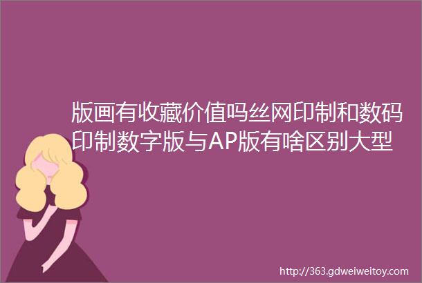 版画有收藏价值吗丝网印制和数码印制数字版与AP版有啥区别大型版画科普现场